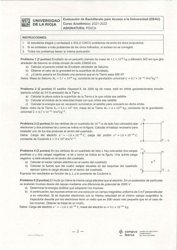 iliJ UNIVERSIDAD Evaluación de Bachillerato para Acceso a la Universidad EBAU 111 DE LA RIOJA Curso Académico 20212022 ASIGNATURA FÍSICA INSTRUCCIONES 1 El estudiante elegirá y contestará a SOLO CINCO problemas de entre los doce propuestos 2 Si se contestan a más problemas de los cinco indicados el exceso no se corregirá 3 Todos los problemas tienen la misma puntuación Problema 1 2 puntos Encélado es un pequeño planeta de masa de 11 x 1020 kg y diámetro 502 km que gira alrededor de Saturno en ó…