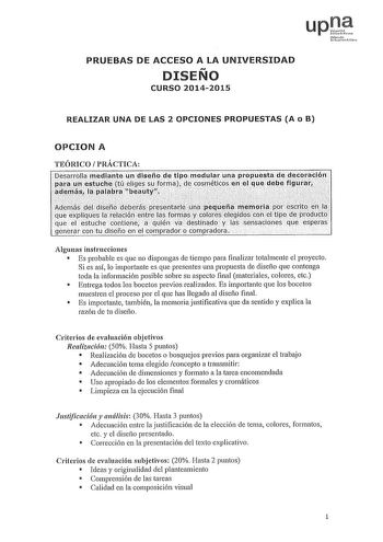 upJf uNfmowoichlo PRUEBAS DE ACCESO A LA UNIVERSIDAD DISEÑO CURSO 20142015 REALIZAR UNA DE LAS 2 OPCIONES PROPUESTAS A o B OPCION A TEÓRICO PRÁCTICA Dearrolla rnedinte un disefíode tipOlOdular una PlopueJa dedecoració11 PX un estucbi tieliges sLJ forrilaidecosrnétics en eLque dEbefigurar  adElrn1s la palIJrn beauty    f1  d1eñ 0 Bdéberás prRar1i0 Qifui11aJtÍti1ip8rgrtli va y que éxBliCJleslarel1ciólentrelas formycqlorés éJegicls con e1tiPde produyto que el estuche coriiiene a qLJién aestinado l…