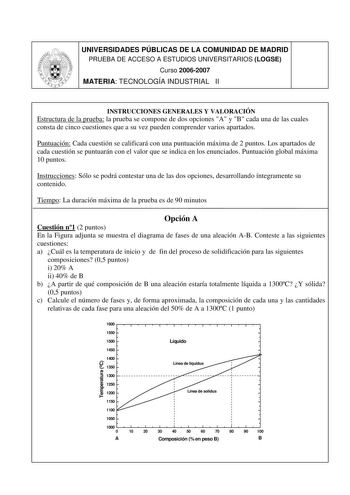 UNIVERSIDADES PÚBLICAS DE LA COMUNIDAD DE MADRID PRUEBA DE ACCESO A ESTUDIOS UNIVERSITARIOS LOGSE Curso 20062007 MATERIA TECNOLOGÍA INDUSTRIAL II INSTRUCCIONES GENERALES Y VALORACIÓN Estructura de la prueba la prueba se compone de dos opciones A y B cada una de las cuales consta de cinco cuestiones que a su vez pueden comprender varios apartados Puntuación Cada cuestión se calificará con una puntuación máxima de 2 puntos Los apartados de cada cuestión se puntuarán con el valor que se indica en …