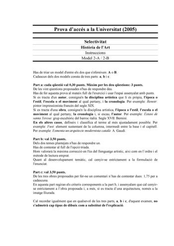 Prova daccés a la Universitat 2005 Selectivitat Histria de lArt Instruccions Model 2A  2B Has de triar un model dentre els dos que sofereixen A o B Cadascun dels dos models consta de tres parts a b i c Part a cada qestió val 030 punts Mxim per les deu qestions 3 punts De les vint qestions proposades nhas de respondre deu Has de fer aquesta prova al mateix full de lexercici i usar lespai assenyalat amb punts Si es tracta dun autor consignan la disciplina artística que li és prpia lpoca o lestil …