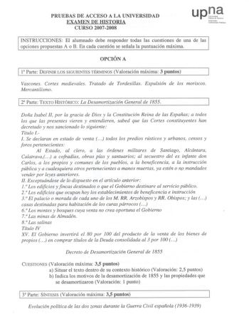 PRUEEBBAASS DE ACCEESSOO A LA UNIVEERRSSIIDDAADD EXAMEENN DE HISTTOORRIIAA CURSSOO 20072008 u p Qo UNNU1111foiabicrbttal111kt1o1c holbbli1koa INSTRUUCCCCIONNEESS El alumnado debe responder todas las cuestiones dde una de las ooppcciioonneess pprrooppuueessttaass AA oo BB EEnn ccaaddaa ccuueessttiióónn ssee sseeññaallaa llaa ppuunnttuuaacciióónn mmááxxiimmaa OPCIIÓÓNN A  1la PPaarrttee DDEEFFIINNIRIRLLOOSSSSIIGGUUIEIENNTETSETSTÉÉRRMMININOOS SVVaalloorraaccióiónn mmááxxiimmaa 33 ppuunnttooss Vaas…