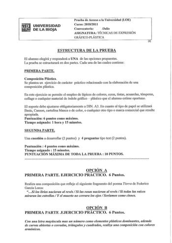 UNIVERSIDAD DE LA RIOJA Prueba de Acceso a la Univelsidad LOE Cnlso 20102011 Convocatoria  Julio ASIGNATURA TÉCNICAS DE EXPRESIÓN GRÁFICOPLÁSTICA 4 ESTRUCTURA DE LA PRUEBA El alumno elegirá y responderá a UNA de las opciones propuestas La prueba se estructurará en dos partes Cada una de las cuales contiene PRIMERA PARTE Composición Plástica Se plantea un ejercicio de carácter práctico relacionado con la elaboración de una composición plástica En este ejercicio se permite el empleo de lápices de…