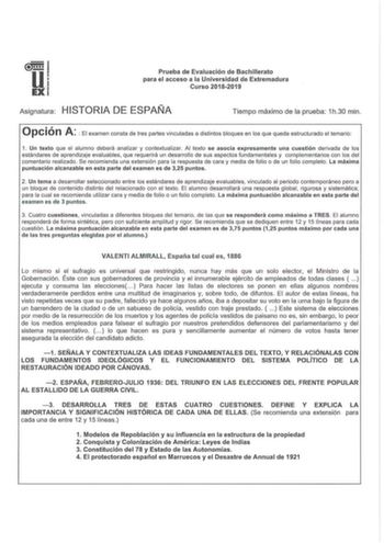 u EX Prueba de Evaluación de Bachillerato para el acceso a la Universidad de Extremadura Curso 20182019 Asignatura HISTORIA DE ESPAÑA Tiempo máximo de la prueba 1h30 min  Opción A El examen consta de tres partes vinculadas a distintos bloques en los que queda estructurado el temario 1 Un texto que el alumno deberá analizar y contextualizar Al texto se asocia expresamente una cuestión derivada de los estándares de aprendizaje evaluables que requerirá un desarrollo de sus aspectos fundam entales …