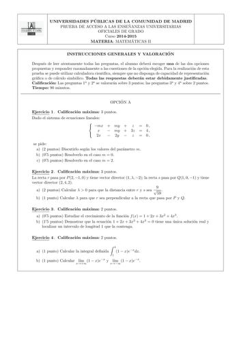 UNIVERSIDADES PU BLICAS DE LA COMUNIDAD DE MADRID PRUEBA DE ACCESO A LAS ENSEN ANZAS UNIVERSITARIAS OFICIALES DE GRADO Curso 20142015 MATERIA MATEMA TICAS II INSTRUCCIONES GENERALES Y VALORACIO N Despues de leer atentamente todas las preguntas el alumno debera escoger una de las dos opciones propuestas y responder razonadamente a las cuestiones de la opcion elegida Para la realizacion de esta prueba se puede utilizar calculadora cientca siempre que no disponga de capacidad de representacion gra…