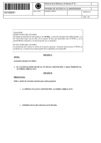 11 1111 1 111 11 111 11 111 03100251  Junio  2015 Historia de la Música y la Danza FG 1 PRUEBA DE ACCESO A LA UNIVERSIDAD 1 Duración 90min MODELO 01 Hoja 1 de 1 ATENCIÓN ESTRUCTURA DEL EXAMEN El tiempo de duración de esta prueba es de lh30m y tiene dos opciones bien diferenciadas A y B Usted debe elegir una de ellas En la opción A tiene que desarrollar solo el TEMA y en la opción B debe responder a las dos preguntas que se proponen PUNTUACIÓN DEL EXAMEN La puntuación del examen se realiza de la…