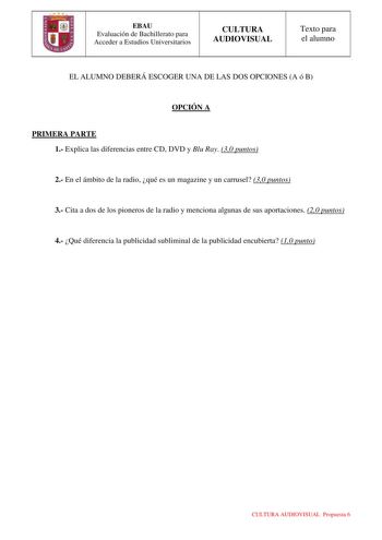 EBAU Evaluación de Bachillerato para Acceder a Estudios Universitarios CULTURA AUDIOVISUAL Texto para el alumno EL ALUMNO DEBERÁ ESCOGER UNA DE LAS DOS OPCIONES A ó B OPCIÓN A PRIMERA PARTE 1 Explica las diferencias entre CD DVD y Blu Ray 30 puntos 2 En el ámbito de la radio qué es un magazine y un carrusel 30 puntos 3 Cita a dos de los pioneros de la radio y menciona algunas de sus aportaciones 20 puntos 4 Qué diferencia la publicidad subliminal de la publicidad encubierta 10 punto CULTURA AUD…