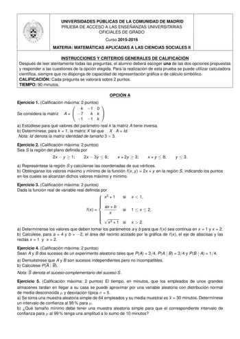 UNIVERSIDADES PÚBLICAS DE LA COMUNIDAD DE MADRID PRUEBA DE ACCESO A LAS ENSEÑANZAS UNIVERSITARIAS OFICIALES DE GRADO Curso 20152016 MATERIA MATEMÁTICAS APLICADAS A LAS CIENCIAS SOCIALES II INSTRUCCIONES Y CRITERIOS GENERALES DE CALIFICACIÓN Después de leer atentamente todas las preguntas el alumno deberá escoger una de las dos opciones propuestas y responder a las cuestiones de la opción elegida Para la realización de esta prueba se puede utilizar calculadora científica siempre que no disponga …