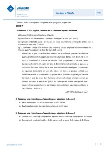 Histria de la Filosofia Model 1 Triau una de les dues opcions i responeu a les preguntes proposades OPCIÓ A 1 Comentau el text segent incloent en el comentari aquests elements a Context histric social i cultural 1 punt b Identificació del tema concret i de la tesi sostinguda al text 05 punts c Explicació ordenada clara i precisa de les idees fonamentals contingudes al text i de la relació entre aquestes 2 punts d El comentari també ha dincloure una valoració crítica emprant els coneixements de …