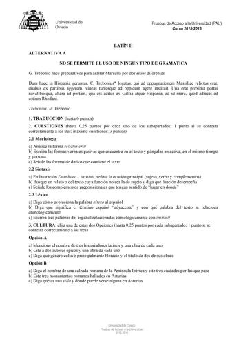 Universidad de Oviedo Pruebas de Acceso a la Universidad PAU Curso 20152016 ALTERNATIVA A LATÍN II NO SE PERMITE EL USO DE NINGÚN TIPO DE GRAMÁTICA G Trebonio hace preparativos para asaltar Marsella por dos sitios diferentes Dum haec in Hispania geruntur C Trebonius legatus qui ad oppugnationem Massiliae relictus erat duabus ex partibus aggerem vineas turresque ad oppidum agere instituit Una erat proxima portui navalibusque altera ad portam qua est aditus ex Gallia atque Hispania ad id mare quo…