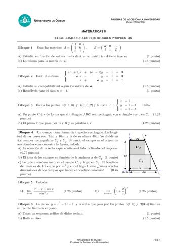 UNIVERSIDAD DE OVIEDO PRUEBAS DE ACCESO A LA UNIVERSIDAD Curso 20052006 MATEMÁTICAS II ELIGE CUATRO DE LOS SEIS BLOQUES PROPUESTOS 10 Bloque 1 Sean las matrices A  2 k  01 B k 0 1 11 2 a Estudia en funcion de valores reales de k si la matriz B  A tiene inversa b Lo mismo para la matriz A  B 1 punto 15 puntos Bloque 2 Dado el sistema  a  2x  a  1y  z  3  ax  yz3  x ay  z  1 a Estudia su compatibilidad segun los valores de a b Resuelvelo para el caso a  1 15 puntos 1 punto  x 1  Bloque 3 Dados lo…