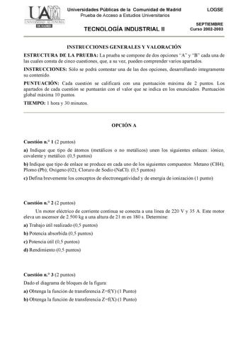 Universidades Públicas de la Comunidad de Madrid Prueba de Acceso a Estudios Universitarios TECNOLOGÍA INDUSTRIAL II LOGSE SEPTIEMBRE Curso 20022003 INSTRUCCIONES GENERALES Y VALORACIÓN ESTRUCTURA DE LA PRUEBA La prueba se compone de dos opciones A y B cada una de las cuales consta de cinco cuestiones que a su vez pueden comprender varios apartados INSTRUCCIONES Sólo se podrá contestar una de las dos opciones desarrollando íntegramente su contenido PUNTUACIÓN Cada cuestión se calificará con una…