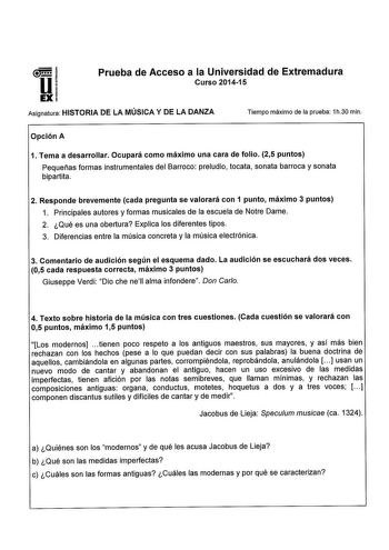 I U1 o Prueba de Acceso a la Universidad de Extremadura Curso 201415 Asignatura HISTORIA DE LA MÚSICA Y DE LA DANZA Tiempo máximo de la prueba 1h30 min Opción A 1 Tema a desarrollar Ocupará como máximo una cara de folio 25 puntos Pequeñas formas instrumentales del Barroco preludio tocata sonata barroca y sonata bipartita 2 Responde brevemente cada pregunta se valorará con 1 punto máximo 3 puntos 1 Principales autores y formas musicales de la escuela de Notre Dame 2 Qué es una obertura Explica l…