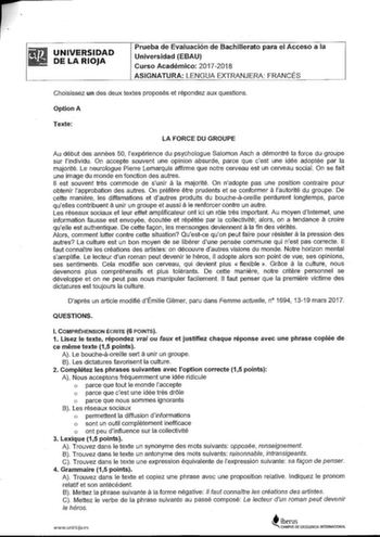 UNIVERSIDAD DE LA RIOJA Prueba de Evaluación de Bachillerato para el Acceso a la Universidad EBAU Curso Académico 20172018 ASIGNATURA LENGUA EXTRANJERA FRANCÉS Choisissez un des deux textes proposés et répondez aux questions OptionA Texte LA FORCE DU GROUPE Au début des années 50 lexpérience du psychologue Salomon Asch a démontré la force du groupe sur lindividu On accepte souvent une opinion absurde parce que cest une idée adoptée par la majorité Le neurologue Pierre Lemarquis affirme que notr…