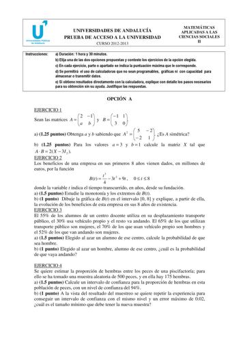 u Universidades Públicas de Andalucía UNIVERSIDADES DE ANDALUCÍA PRUEBA DE ACCESO A LA UNIVERSIDAD CURSO 20122013 MATEMÁTICAS APLICADAS A LAS CIENCIAS SOCIALES II Instrucciones a Duración 1 hora y 30 minutos b Elija una de las dos opciones propuestas y conteste los ejercicios de la opción elegida c En cada ejercicio parte o apartado se indica la puntuación máxima que le corresponde d Se permitirá el uso de calculadoras que no sean programables gráficas ni con capacidad para almacenar o transmit…