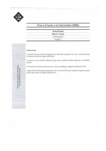 Prova daccés a la Universitat 2006 Selectivitat Dibuix Tecnic Instruccions Model 1 Instruccions Lexamen sha de resoldre íntegrament als fulls deis enunciats És a dir no sha de lliurar a lalumne cap full de paper addicional Lexamen es pot resoldre utilitzant llapis tinta o qualsevol altre mitja que es consideri oportú El format de examen permet que les solucions grafiques capiguen totalment al ful Aquest full sha dentregar juntament amb la resta de fulls que componen aquest examen pel fet que in…