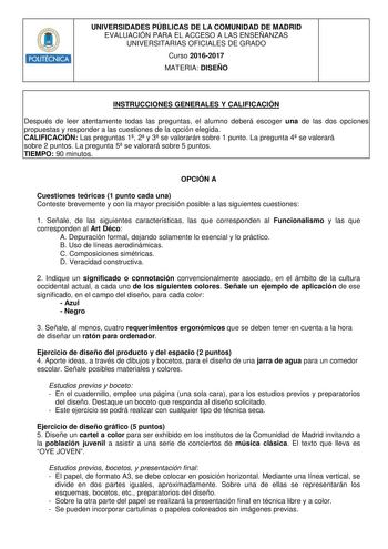 POLITÉCNICA UNIVERSIDADES PÚBLICAS DE LA COMUNIDAD DE MADRID EVALUACIÓN PARA EL ACCESO A LAS ENSEÑANZAS UNIVERSITARIAS OFICIALES DE GRADO Curso 20162017 MATERIA DISEÑO INSTRUCCIONES GENERALES Y CALIFICACIÓN Después de leer atentamente todas las preguntas el alumno deberá escoger una de las dos opciones propuestas y responder a las cuestiones de la opción elegida CALIFICACIÓN Las preguntas 1 2 y 3 se valorarán sobre 1 punto La pregunta 4 se valorará sobre 2 puntos La pregunta 5 se valorará sobre…