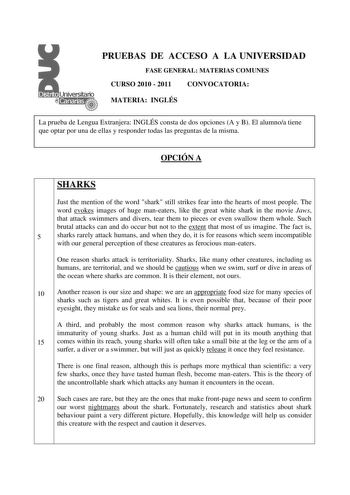 PRUEBAS DE ACCESO A LA UNIVERSIDAD FASE GENERAL MATERIAS COMUNES CURSO 2010  2011 CONVOCATORIA MATERIA INGLÉS La prueba de Lengua Extranjera INGLÉS consta de dos opciones A y B El alumnoa tiene que optar por una de ellas y responder todas las preguntas de la misma OPCIÓN A SHARKS Just the mention of the word shark still strikes fear into the hearts of most people The word evokes images of huge maneaters like the great white shark in the movie Jaws that attack swimmers and divers tear them to pi…