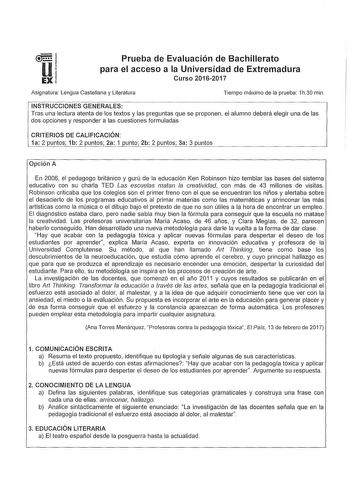 Prueba de Evaluación de Bachillerato para el acceso a la Universidad de Extremadura Curso 20162017 Asignatura Lengua Castellana y Literatura Tiempo máximo de la prueba 1h30 min INSTRUCCIONES GENERALES Tras una lectura atenta de los textos y las preguntas que se proponen el alumno deberá elegir una de las dos opciones y responder a las cuestiones formuladas CRITERIOS DE CALIFICACIÓN 1a 2 puntos 1b 2 puntos 2a 1 punto 2b 2 puntos 3a 3 puntos Opción A En 2006 el pedagogo británico y gurú de la edu…