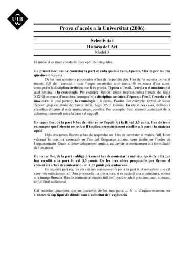 UIB Nt Prova daccés a la Universitat 2006 Selectivitat Histria de lArt Model 3 El model dexamen consta de dues opcions integrades En primer lloc has de contestar la part a cada qestió val 03 punts Mxim per les deu qestions 3 punts De les vint qestions proposades nhas de respondre deu Has de fer aquesta prova al mateix full de lexercici i usar lespai assenyalat amb punts Si es tracta dun autor consignan la disciplina artística que li és prpia lpoca o lestil lescola o el moviment al qual pertany …