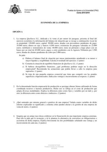 Universidad de Oviedo Pruebas de Acceso a la Universidad PAU Curso 20152016 ECONOMÍA DE LA EMPRESA OPCIÓN A 1 La empresa Quellueva SL dedicada a la venta al por menor de paraguas presenta al final del ejercicio económico la información del balance de situación que se recoge a continuación Local de su propiedad 120000 euros capital 90000 euros deudas con proveedores pendientes de pago 35000 euros dinero en caja y bancos 6500 euros existencias de paraguas valoradas en 22000 euros mobiliario e ins…