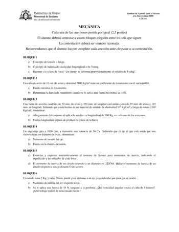 UNIVERSIDAD DE VIEDO Vicerrectorado de Estudiantes ÁREA DE ORIENTACIÓN UNIVERSITARIA Pruebas de Aptitud para el Acceso a la Universidad 2000 LOGSE MECÁNICA Cada una de las cuestiones puntúa por igual 25 puntos El alumno deberá contestar a cuatro bloques elegidos entre los seis que siguen La contestación deberá ser siempre razonada Recomendamos que el alumno lea por completo cada cuestión antes de pasar a su contestación BLOQUE 1 a Concepto de tensión o fatiga b Concepto de módulo de elasticidad…