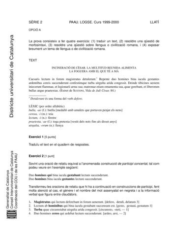 SRIE 2 OPCIÓ A PAAU LOGSE Curs 19992000 LLATÍ Districte universitari de Catalunya La prova consisteix a fer quatre exercicis 1 traduir un text 2 resoldre una qestió de morfosintaxi 3 resoldre una qestió sobre llengua o civilització romana i 4 exposar breument un tema de llengua o de civilització romana TEXT INCINERACIÓ DE CSAR LA MULTITUD REUNIDA ALIMENTA LA FOGUERA AMB EL QUE TÉ A M Caesaris lectum in forum magistratus detulerunt Repente duo homines bina iacula gestantes ardentibus cereis succ…