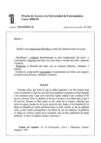 u EX Prueba de Acceso a la Universidad de Extremadura Curso 200809 Asignatura FILOSOFÍA 11 Tiempo máximo de la prueba lh 30m Opción A Realice una composición filosófica a partir del siguiente texto en la que  Identifique y explique detenidamente la idea fundamental del texto A continuación relacione esta idea con otras ideas o teorías del autor máximo 4 puntos  Relacione la filosofia del autor con su contexto histórico Máximo 3 puntos  Termine la composición exponiendo el pensamiento de Marx co…