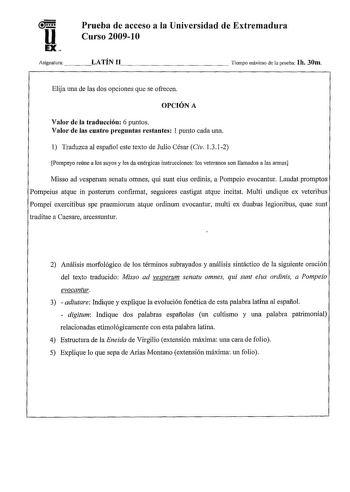 u EX Prueba de acceso a la Universidad de Extremadura Curso 20091 O Asignatura    LATÍN 11              Tiempo máximo de la prueba lh 30m Elija una de las dos opciones que se ofrecen OPCIÓN A Valor de la traducción 6 puntos Valor de las cuatro preguntas restantes 1 punto cada una 1 Traduzca al español este texto de Julio César Civ 1312 Pompeyo reúne a los suyos y les da enérgicas instrucciones los veteranos son llamados a las armas Misso ad vesperum senatu omnes qui sunt eius ordinis a Pompeio …