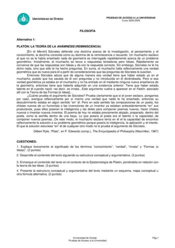 UNIVERSIDAD DE OVIEDO FILOSOFÍA PRUEBAS DE ACCESO A LA UNIVERSIDAD Curso 20052006 Alternativa 1 PLATÓN LA TEORÍA DE LA ANÁMNESIS REMINISCENCIA En el Menón Sócrates defiende una doctrina acerca de la investigación el pensamiento y el conocimiento la doctrina conocida como su doctrina de la reminiscencia o recuerdo Un muchacho esclavo al que no se le había enseñado nada de geometría es interrogado repetidamente acerca de un problema geométrico Inicialmente el muchacho se lanza a respuestas tentad…