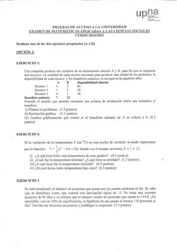 UPirt lllho 1 lókb PRUEBAS DE ACCESO A LA UNIVERSIDAD EXAMEN DE MATEMÁTICAS APLICADAS A LAS CIENCIAS SOCIALES CURSO 20142015 Realizar una de las dos opciones propuestas A o B OPCIÓN A EJERCICIO 1 Una compañía produce dos modelos de un dete1minado artículo A y B para los que se requieren tres recursos La cantidad de cada recurso necesaria para producir una unidad de los productos la disponibilidad de cada recurso y los beneficios unitarios se recogen en la siguiente tabla A B  disponibilidad dia…