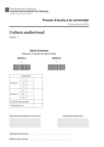 Generalitat de Catalunya Consell lnteruniversitari de Catalunya Oficina dAccés a la Universitat Proves daccés a la universitat Convocatria 2016 Cultura audiovisual Srie 1 Opció dexamen Marqueu el quadre de lopció triada OPCIÓ A D OPCIÓ B D Qualificació 11 Exercici 1 12 13 21 Exercici 2 22 23 Suma de notes parcials Qualificació final Etiqueta identificadora de lalumnea Etiqueta de qualificació Ubicació del tribunal  Número del tribunal  Feu lexercici 1 i escolliu UNA de les dues opcions A o B de…