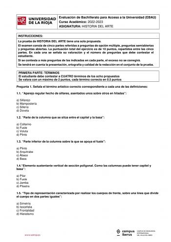 iñil Evaluación de Bachillerato para Acceso a la Universidad EBAU UNIVERSIDAD 1 Curso Académico 20222023  DE LA RIOJA  ASIGNATURA HISTORIA DEL ARTE l INSTRUCCIONES La prueba de HISTORIA DEL ARTE tiene una sola propuesta El examen consta de cinco partes referidas a preguntas de opción múltiple preguntas semiabiertas y preguntas abiertas La puntuación total del ejercicio es de 10 puntos repartidos entre las cinco partes En cada una se señala su valoración y el número de preguntas que debe contest…