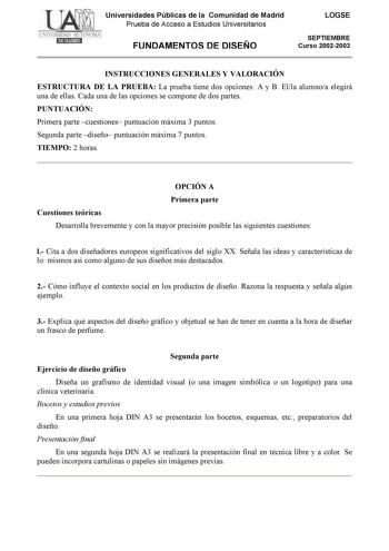 Universidades Públicas de la Comunidad de Madrid Prueba de Acceso a Estudios Universitarios FUNDAMENTOS DE DISEÑO LOGSE SEPTIEMBRE Curso 20022003 INSTRUCCIONES GENERALES Y VALORACIÓN ESTRUCTURA DE LA PRUEBA La prueba tiene dos opciones A y B Ella alumnoa elegirá una de ellas Cada una de las opciones se compone de dos partes PUNTUACIÓN Primera parte cuestiones puntuación máxima 3 puntos Segunda parte diseño puntuación máxima 7 puntos TIEMPO 2 horas OPCIÓN A Primera parte Cuestiones teóricas Desa…