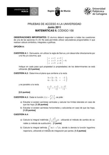 UNIVERSIDAD DE MURCIA Ih Región de Murcia Universidad Politécnica de Cartagena PRUEBAS DE ACCESO A LA UNIVERSIDAD Junio 2011 MATEMÁTICAS II CÓDIGO 158 OBSERVACIONES IMPORTANTES El alumno deberá responder a todas las cuestiones de una de las opciones A o B No está permitido utilizar calculadoras programables ni que realicen cálculo simbólico integrales o grácas OPCIÓN A CUESTIÓN A1 Demuestre sin utilizar la regla de Sarrus y sin desarrollar directamente por una la yo columna que x x1 x2 x x  3 x…