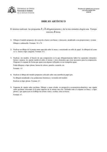 UNIVERSIDAD DE VIEDO Vicerrectorado de Estudiantes ÁREA DE ORIENTACIÓN UNIVERSITARIA Pruebas de Aptitud para el Acceso a la Universidad 1999 LOGSE DIBUJO ARTÍSTICO El alumno realizará las propuestas 1 y 2 obligatoriamente y de la tres restantes elegirá una Tiempo máximo 3 horas 1 Dibujar el modelo propuesto de escayola o barro con líneas y claroscuro atendiendo a sus proporciones y textura Dibujar a carboncillo Formato 50 x 70 2 Realizar un dibujo de la propia mano apoyada sobre la mesa y soste…