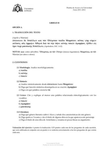 tJk  UNJVERSIDAD DEVIEDO Pruebas de Acceso a la Universidad Curso 20112012 OPCIÓN A GRIEGO II 1 TRADUCCIÓN DEL TEXTO Apolo y Marsias                             Apolodoro Bibl 142 NOTAS  como adverbio    Olimpo músico legendario    Marsias un sátiro o sileno 2 CUESTIONES 21 Morfología Analice morfológicamente a  b  c  22 Sintaxis a Analice sintácticamente desde  hasta  b Diga qué función sintáctica desempeña en su oración  c Diga con qué palabra concierta  23 Léxico Cite y explique al menos una…