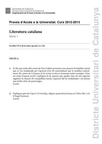 Districte Universitari de Catalunya Generalitat de Catalunya Consell lnteruniversitari de Catalunya Organització de Proves dAccés a la Universitat Proves dAccés a la Universitat Curs 20122013 Literatura catalana Srie 1 Escolliu UNA de les dues opcions A o B OPCIÓ A 1 Es diu que molts dels contes de Pere Calders presenten una situació destabilitat inicial que es veu trasbalsada per laparició dun fet extraordinari que la modifica radicalment Els contes de Crniques de la veritat oculta en forneixe…