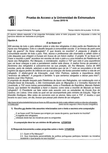 Prueba de Acceso a la Universidad de Extremadura Curso 201516 Asignatura Lengua Extranjera Portugués Tiempo máximo de la prueba 1h30 min El alumno deberá responder a las preguntas formuladas sobre el texto propuesto Las respuestas a todos los ejercicios deberán ser realizadas en portugués Opción A E se fosse eu 600 escolas de todo o país refletem sobre a vida dos refugiados A ideia partíu da Plataforma de Apoio aos Refugiados Este é o desafio lamadoa comunidade escolar E se tivesse de partir pa…