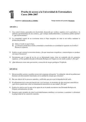 u EX Prueba de acceso a la Universidad de Extremadura Curso 20062007 Asignatura CIENCIAS DE LA TIERRA Tiempo máximo de la prueba 90 minutos OPCIÓN A 1 Una central térmica generadora de electricidad abastecida por residuos orgánicos de la agricultura y la industria agroalimentaria de una comarca qué ventajas medioambientales y económicas podría reportar Y qué inconvenientes 2 La comunidad vegetal de un ecosistema inicia el flujo energético de toda la red trófica mediante la producción primaria a…