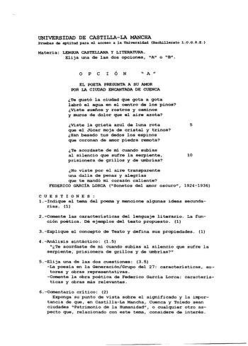 UNIVERSIDAD DE CASTILLALA MANCHA Pruelas de aptitud para el acceso a 1a UDiversídad Bachillerato LOGSE Materia LENGUA CASTELLANA Y LITERATURA Elija una de las dos opciones A o B OPCIÓN  A  EL POETA PREGUNTA A SU AMOR POR LA CIUDAD ENCANTADA DE CUENCA Te gustó la ciudad que gota a gota labró el agua en el centro de los pinos Viste sueños y rostros y caminos y muros de dolor que el aire azota Viste la grieta azul de luna rota 5 que el Júcar moja de istal y trinos Han besado tus dedos los espinos …