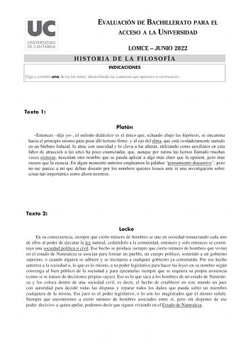 EVALUACIÓN DE BACHILLERATO PARA EL ACCESO A LA UNIVERSIDAD LOMCE  JUNIO 2022 HISTORIA DE LA FILOSOFÍA INDICACIONES Elige y comenta uno de los tres textos desarrollando las cuestiones que aparecen a continuación Texto 1 Platón Entonces dije yo el método dialéctico es el único que echando abajo las hipótesis se encamina hacia el principio mismo para pisar allí terreno firme y al ojo del alma que está verdaderamente sumido en un bárbaro lodazal lo atrae con suavidad y lo eleva a las alturas utiliz…