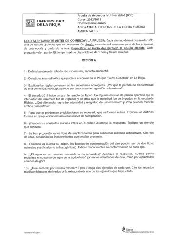 UNIVERSIDAD DE LA RIOJA Prueba de Acceso a la Universidad 1OE Curso 20122013 Convocatoria Junio1 ASIGNATURA CIENCIAS DE LA TIERRA Y MEDIO AMBIENTALES LEER ATENTAMENTE ANTES DE COMENZAR LA PRUEBA Cada alumno deberá desarrollar sólo una de las dos opciones que se presentan En ningún caso deberá contestar parte de las preguntas de una opción y parte de la otra Especificar al inicio del ejercicio la opción elegida Cada pregunta vale 1 punto El tiempo máximo disponible es de 1 hora y treinta minutos…