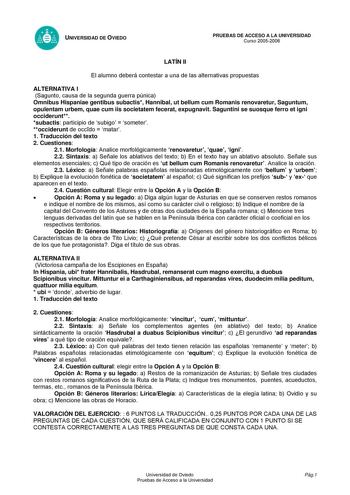 UNIVERSIDAD DE OVIEDO LATÍN II PRUEBAS DE ACCESO A LA UNIVERSIDAD Curso 20052006 El alumno deberá contestar a una de las alternativas propuestas ALTERNATIVA I Sagunto causa de la segunda guerra púnica Omnibus Hispaniae gentibus subactis Hannibal ut bellum cum Romanis renovaretur Saguntum opulentam urbem quae cum iis societatem fecerat expugnavit Saguntini se suosque ferro et igni occiderunt subactis participio de subigo  someter occiderunt de occdo  matar 1 Traducción del texto 2 Cuestiones 21 …