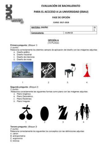 EVALUACIÓN DE BACHILLERATO PARA EL ACCCESO A LA UNIVERSIDAD EBAU FASE DE OPCIÓN CURSO 20172018 MATERIA DISEÑO 1  Convocatoria JUNIO OPCIÓN A 10 Puntos Primera pregunta Bloque 1 1 punto Relaciona correctamente los distintos campos de aplicación del diseño con las imágenes adjuntas A Diseño gráfico B Diseño industrial C Diseño de interiores D Diseño de moda 1 2 3 4 Segunda pregunta Bloque 2 1 punto Relaciona correctamente las siguientes formas como plano con las imágenes adjuntas A Plano Orgánico…