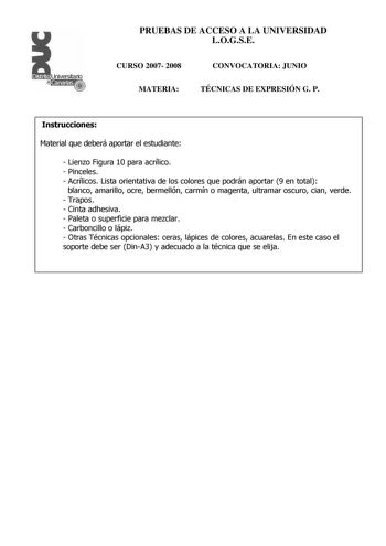 Distrito r    Canarias  PRUEBAS DE ACCESO A LA UNIVERSIDAD LOGSE CURSO 2007 2008 MATERIA CONVOCATORIA JUNIO TÉCNICAS DE EXPRESIÓN G P Instrucciones Material que deberá aportar el estudiante  Lienzo Figura 10 para acrílico  Pinceles  Acrílicos Lista orientativa de los colores que podrán aportar 9 en total blanco amarillo ocre bermellón carmín o magenta ultramar oscuro cian verde  Trapos  Cinta adhesiva  Paleta o superficie para mezclar  Carboncillo o lápiz  Otras Técnicas opcionales ceras lápice…