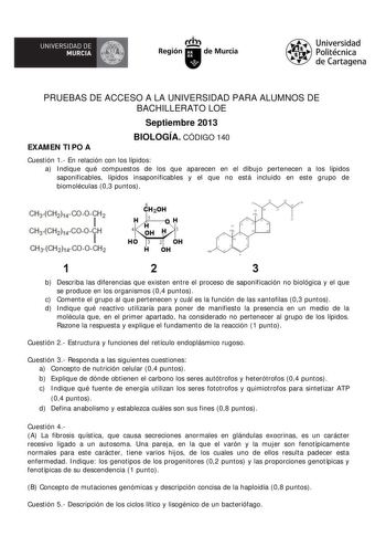 UNIVERSIDAD DE   MURCIA  Ih Región de Murcia Universidad Politécnica de Cartagena PRUEBAS DE ACCESO A LA UNIVERSIDAD PARA ALUMNOS DE BACHILLERATO LOE Septiembre 2013 EXAMEN TIPO A BIOLOGÍA CÓDIGO 140 Cuestión 1 En relación con los lípidos a Indique qué compuestos de los que aparecen en el dibujo pertenecen a los lípidos saponificables lípidos insaponificables y el que no está incluido en este grupo de biomoléculas 03 puntos 6 C20H H 4 H OH H  HO 3 2 OH H OH  1 2 3 b Describa las diferencias que…