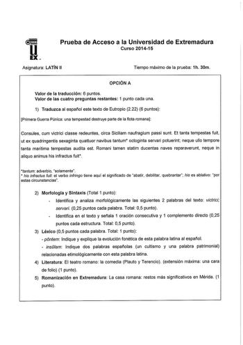 u EX Prueba de Acceso a la Universidad de Extremadura Curso 201415 Asignatura LATÍN 11 Tiempo máximo de la prueba 1h 30m OPCIÓN A Valor de la traducción 6 puntos Valor de las cuatro preguntas restantes 1 punto cada una 1 Traduzca al español este texto de Eutropio 222 6 puntos Primera Guerra Púnica una tempestad destruye parte de la flota romana Consules cum victrici classe redeuntes circa Siciliam naufragium passi sunt Et tanta tempestas fuit ut ex quadringentis sexaginta quattuor navibus tantu…