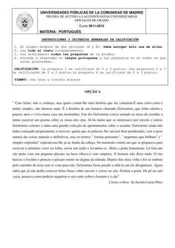 UNIVERSIDADES PÚBLICAS DE LA COMUNIDAD DE MADRID PRUEBA DE ACCESO A LAS ENSEÑANZAS UNIVERSITARIAS OFICIALES DE GRADO Curso 20112012 MATERIA PORTUGUÉS INSTRUCCIONES Y CRITERIOS GENERALES DE CALIFICACIÓN 1 El alumno dispone de dos opciones A y B Debe escoger sólo una de ellas 2 Lea todo el texto cuidadosamente 3 Lea atentamente todas las preguntas de la prueba 4 Proceda a responder en lengua portuguesa a las preguntas en el orden en que están planteadas CALIFICACIÓN La pregunta 1 se calificará de…