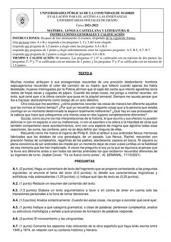 UNIVERSIDADES PÚBLICAS DE LA COMUNIDAD DE MADRID EVALUACIÓN PARA EL ACCESO A LAS ENSEÑANZAS UNIVERSITARIAS OFICIALES DE GRADO Curso 20212022 MATERIA LENGUA CASTELLANA Y LITERATURA II INSTRUCCIONES GENERALES Y CALIFICACIÓN INSTRUCCIONES Después de leer atentamente el examen responda de la siguiente forma elija un texto entre A o B y responda a las preguntas 1 2 y 3 del texto elegido responda una pregunta de 15 puntos a elegir entre las preguntas A4 o B4 responda dos preguntas de 1 punto a elegir…