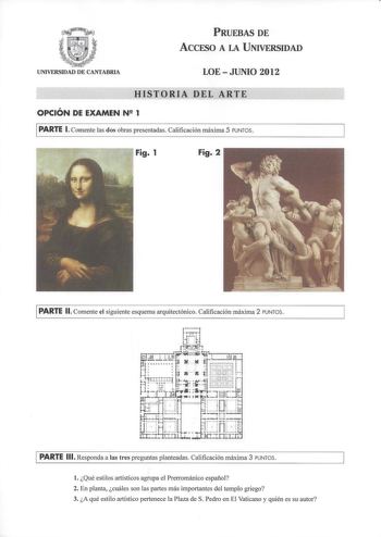 PRUEBAS DE ACCESO A LA UNIVERSIDAD UNIVERSIDAD DE CANTABRIA LOEJUNIO 2012 HISTORIA DEL ARTE OPCIÓN DE EXAMEN N 2 1 PARTE l Comente las dos obras presentadas Calificación máxima 5 PUNTOS Fig 1 Fig 2 PARTE 11 Comente el siguiente esquema arquitectónico Calificación máxima 2 PU NTOS PARTE 111 Responda a las tres preguntas planteadas Calificación máxima 3 PUNTOS l Qué estilos artísticos agrupa el Prerrománico español 2 En planta cuáles son las partes más importantes del templo griego 3 A qué estilo…